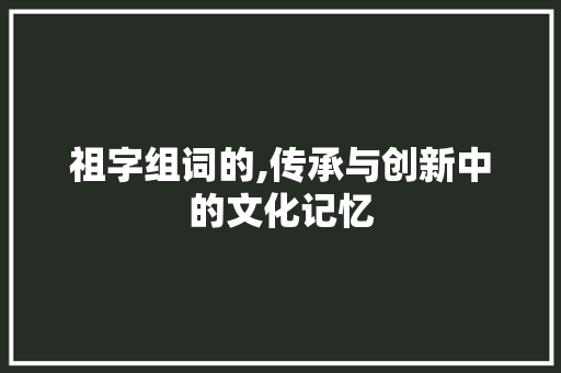 祖字组词的,传承与创新中的文化记忆