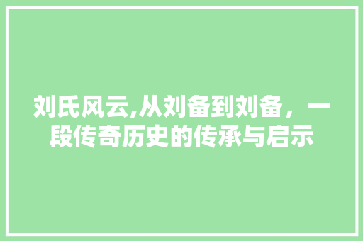 刘氏风云,从刘备到刘备，一段传奇历史的传承与启示