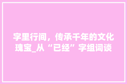 字里行间，传承千年的文化瑰宝_从“已经”字组词谈汉字的