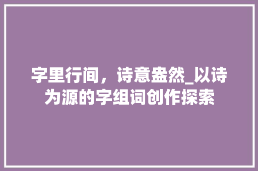字里行间，诗意盎然_以诗为源的字组词创作探索