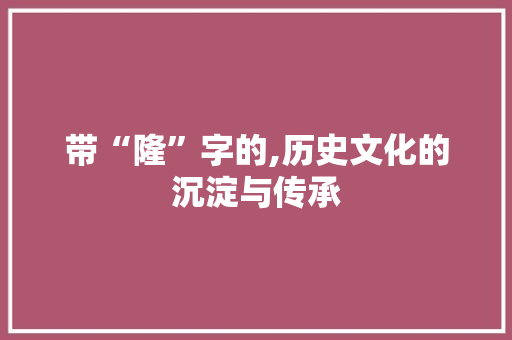 带“隆”字的,历史文化的沉淀与传承 商业文稿