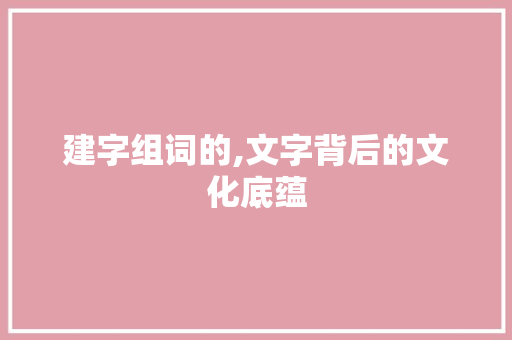 建字组词的,文字背后的文化底蕴