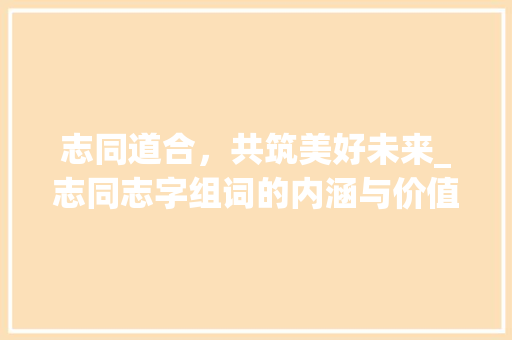 志同道合，共筑美好未来_志同志字组词的内涵与价值 采访稿