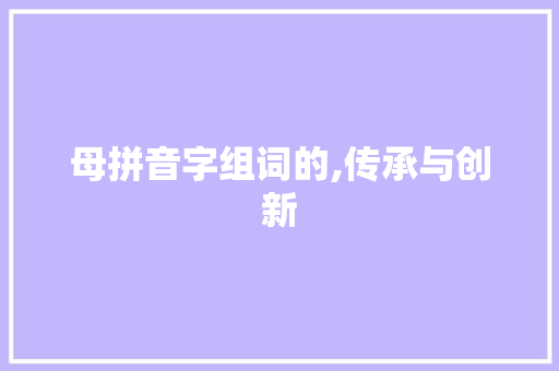 母拼音字组词的,传承与创新
