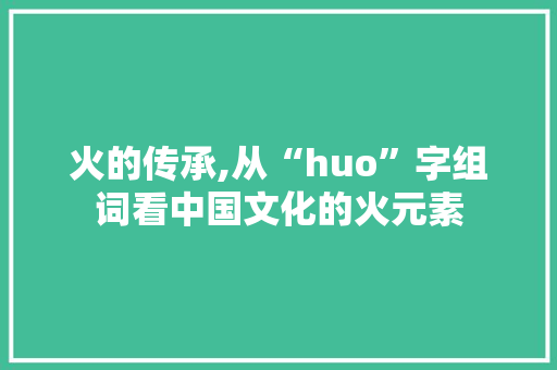 火的传承,从“huo”字组词看中国文化的火元素