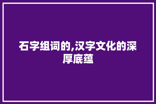 石字组词的,汉字文化的深厚底蕴 工作总结