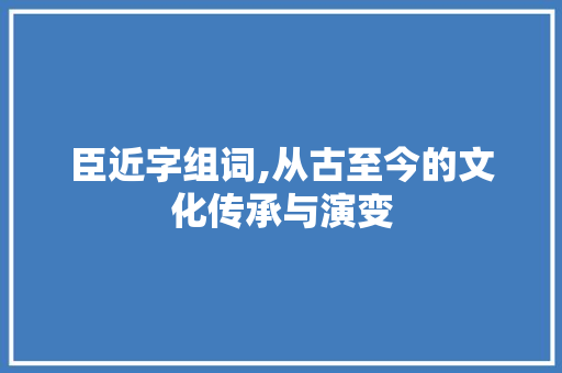 臣近字组词,从古至今的文化传承与演变 特写稿