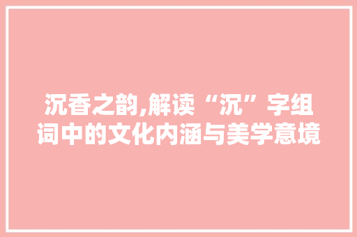 沉香之韵,解读“沉”字组词中的文化内涵与美学意境