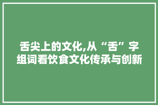 舌尖上的文化,从“舌”字组词看饮食文化传承与创新