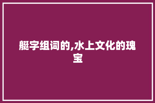 艇字组词的,水上文化的瑰宝