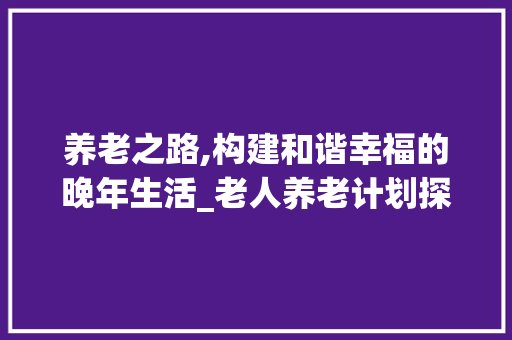养老之路,构建和谐幸福的晚年生活_老人养老计划探析