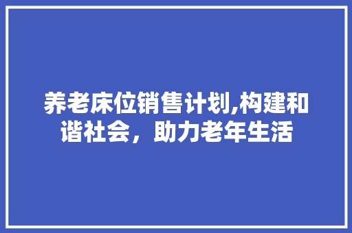 养老床位销售计划,构建和谐社会，助力老年生活