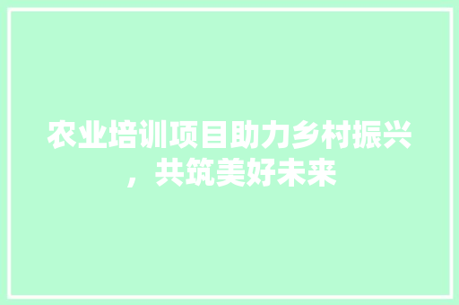 农业培训项目助力乡村振兴，共筑美好未来