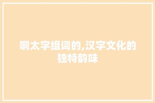 啊太字组词的,汉字文化的独特韵味