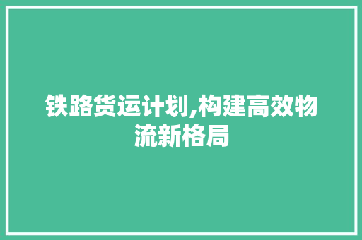 铁路货运计划,构建高效物流新格局