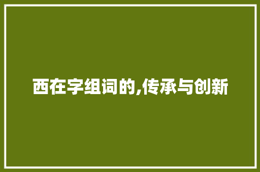 西在字组词的,传承与创新