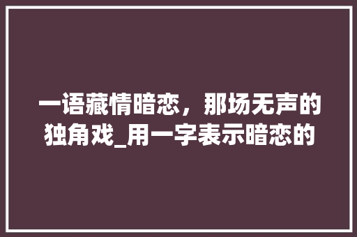 一语藏情暗恋，那场无声的独角戏_用一字表示暗恋的意思 采访稿