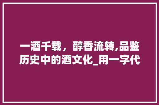 一酒千载，醇香流转,品鉴历史中的酒文化_用一字代表酒的意思是 商业文稿