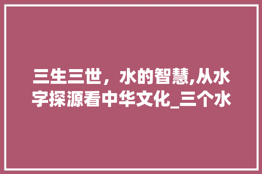 三生三世，水的智慧,从水字探源看中华文化_三个水的字什么意思