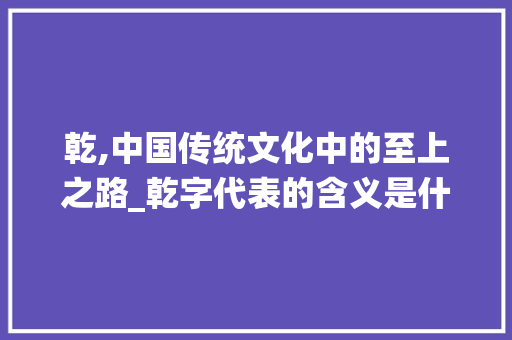 乾,中国传统文化中的至上之路_乾字代表的含义是什么意思 商业文稿