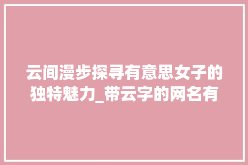 云间漫步探寻有意思女子的独特魅力_带云字的网名有意思女