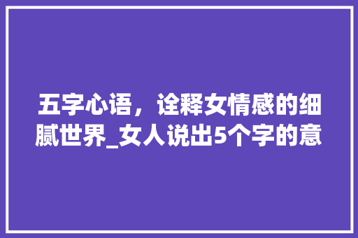 五字心语，诠释女情感的细腻世界_女人说出5个字的意思