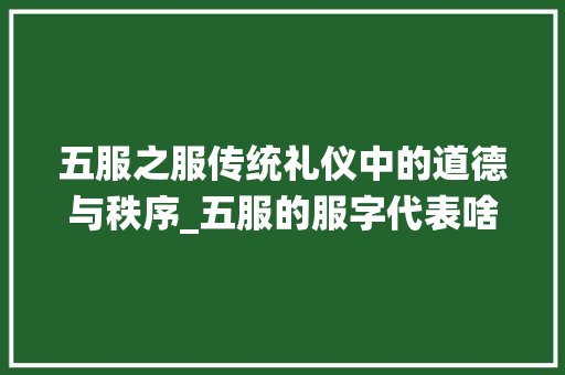 五服之服传统礼仪中的道德与秩序_五服的服字代表啥意思