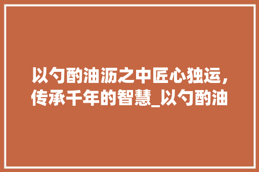 以勺酌油沥之中匠心独运，传承千年的智慧_以勺酌油沥之中字的意思