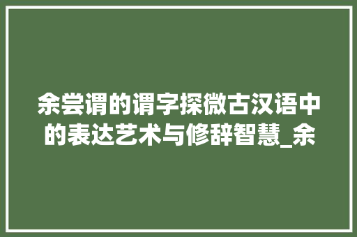 余尝谓的谓字探微古汉语中的表达艺术与修辞智慧_余尝谓的谓字什么意思