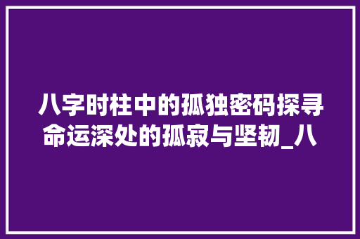 八字时柱中的孤独密码探寻命运深处的孤寂与坚韧_八字时柱有孤独的意思 采访稿