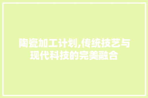 陶瓷加工计划,传统技艺与现代科技的完美融合