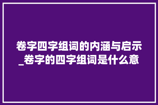 卷字四字组词的内涵与启示_卷字的四字组词是什么意思