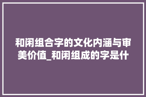 和闲组合字的文化内涵与审美价值_和闲组成的字是什么意思