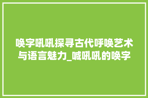 唤字吼吼探寻古代呼唤艺术与语言魅力_喊吼吼的唤字是什么意思
