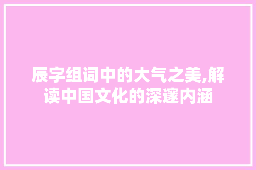 辰字组词中的大气之美,解读中国文化的深邃内涵
