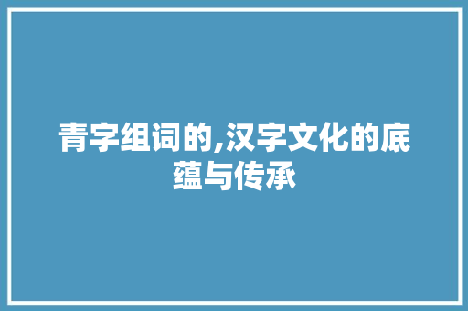 青字组词的,汉字文化的底蕴与传承