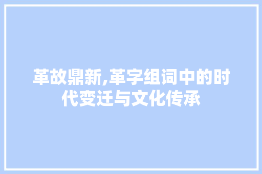 革故鼎新,革字组词中的时代变迁与文化传承