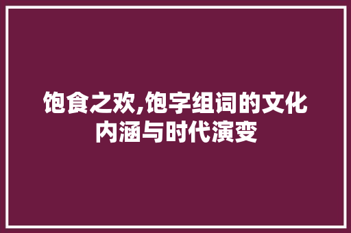 饱食之欢,饱字组词的文化内涵与时代演变