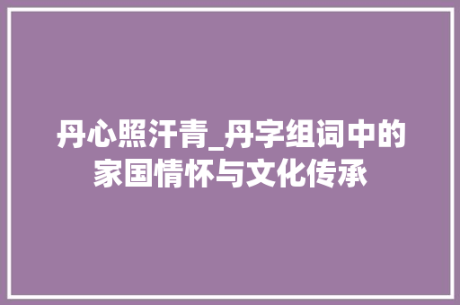 丹心照汗青_丹字组词中的家国情怀与文化传承