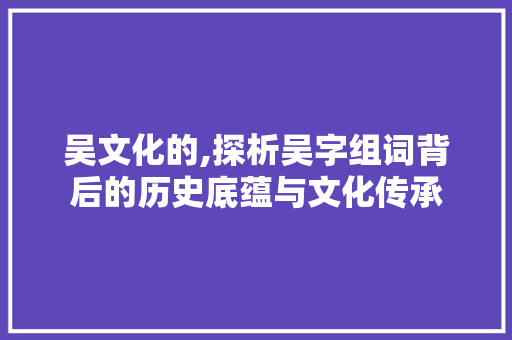 吴文化的,探析吴字组词背后的历史底蕴与文化传承