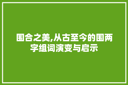 围合之美,从古至今的围两字组词演变与启示 生活随笔