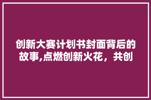 创新大赛计划书封面背后的故事,点燃创新火花，共创未来辉煌