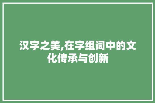 汉字之美,在字组词中的文化传承与创新