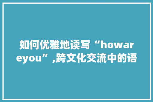 如何优雅地读写“howareyou”,跨文化交流中的语言艺术 生活类