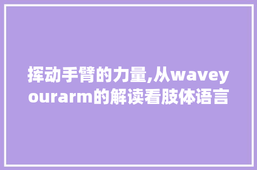 挥动手臂的力量,从waveyourarm的解读看肢体语言的重要性 商业文稿