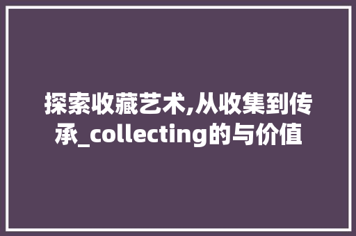 探索收藏艺术,从收集到传承_collecting的与价值