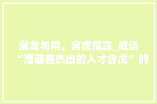 潜龙勿用，含虎藏珠_成语“潜藏着杰出的人才含虎”的深刻内涵