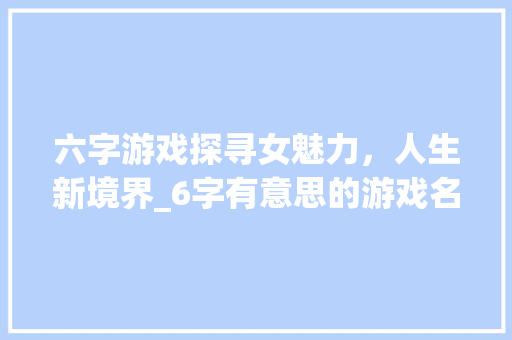 六字游戏探寻女魅力，人生新境界_6字有意思的游戏名字女