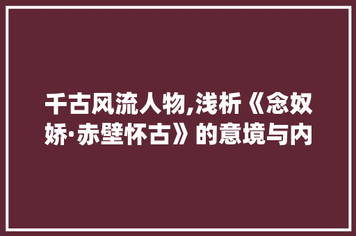 千古风流人物,浅析《念奴娇·赤壁怀古》的意境与内涵_4字古诗词的意思解释