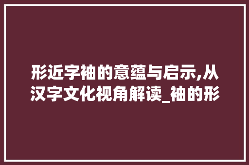 形近字袖的意蕴与启示,从汉字文化视角解读_袖的形近字是什么意思